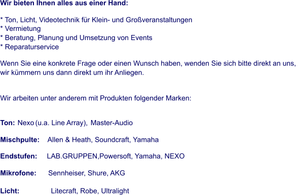 Wir bieten Ihnen alles aus einer Hand:   * Ton, Licht, Videotechnik für Klein- und Großveranstaltungen              * Vermietung               * Beratung, Planung und Umsetzung von Events               * Reparaturservice   Wenn Sie eine konkrete Frage oder einen Wunsch haben, wenden Sie sich bitte direkt an uns,  wir kümmern uns dann direkt um ihr Anliegen.    Wir arbeiten unter anderem mit Produkten folgender Marken:   Ton:  Nexo   (u.a. Line Array),  Master-Audio Mischpulte:   Allen & Heath, Soundcraft, Yamaha Endstufen:                            LAB.GRUPPEN,Powersoft, Yamaha, NEXO Mikrofone:                                Sennheiser, Shure, AKG                          Licht:                 Litecraft, Robe, Ultralight
